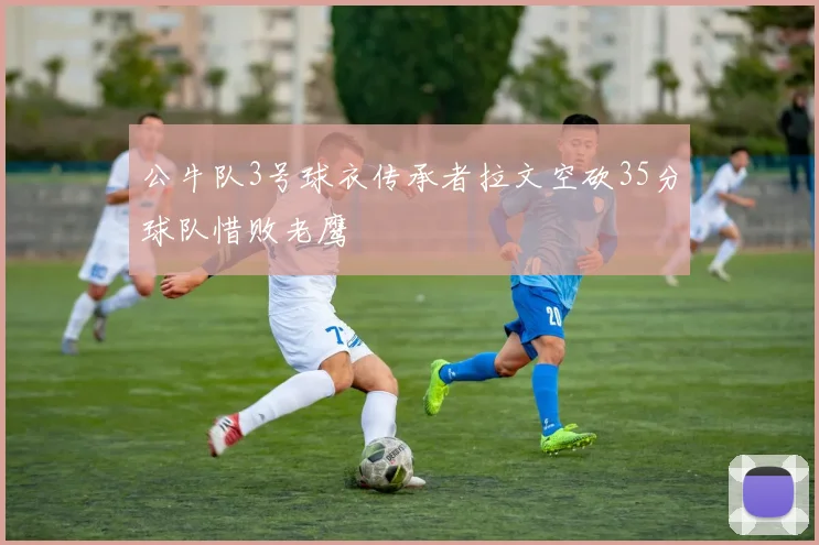 公牛队3号球衣传承者拉文空砍35分球队惜败老鹰