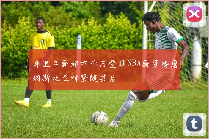 库里年薪超四千万登顶NBA薪资榜詹姆斯杜兰特紧随其后