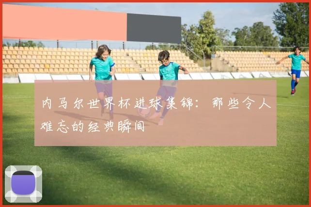 内马尔世界杯进球集锦：那些令人难忘的经典瞬间