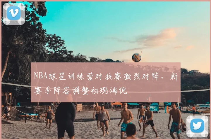 NBA球星训练营对抗赛激烈对阵，新赛季阵容调整初现端倪