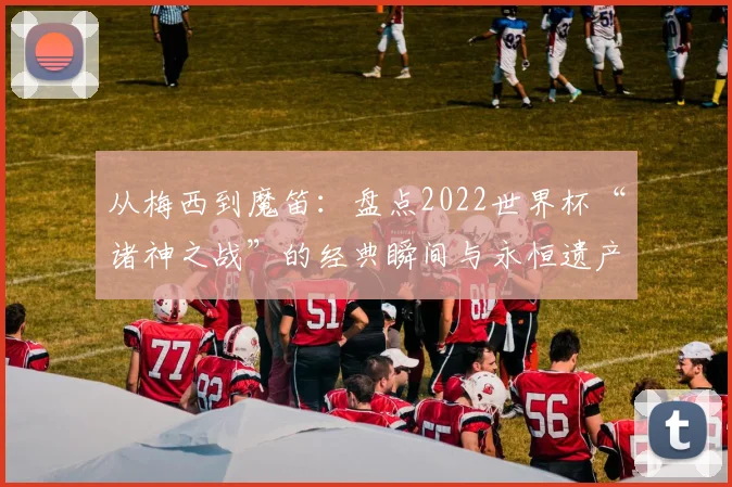 从梅西到魔笛：盘点2022世界杯“诸神之战”的经典瞬间与永恒遗产
