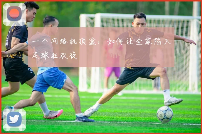 一个网络机顶盒，如何让全家陷入足球狂欢夜