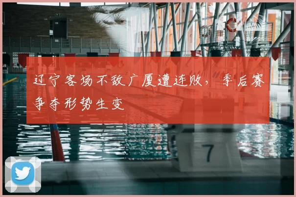 辽宁客场不敌广厦遭连败，季后赛争夺形势生变