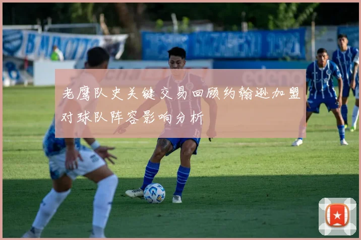 老鹰队史关键交易回顾约翰逊加盟对球队阵容影响分析
