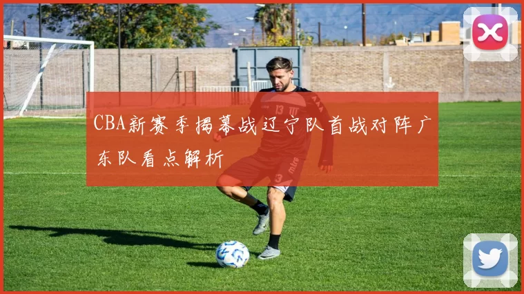 CBA新赛季揭幕战辽宁队首战对阵广东队看点解析