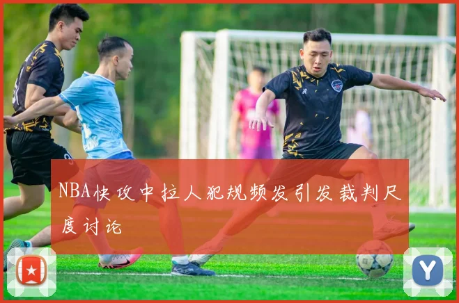 NBA快攻中拉人犯规频发引发裁判尺度讨论