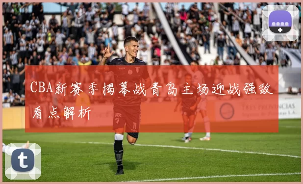 CBA新赛季揭幕战青岛主场迎战强敌看点解析