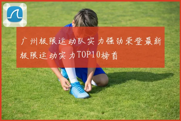 广州极限运动队实力强劲荣登最新极限运动实力TOP10榜首