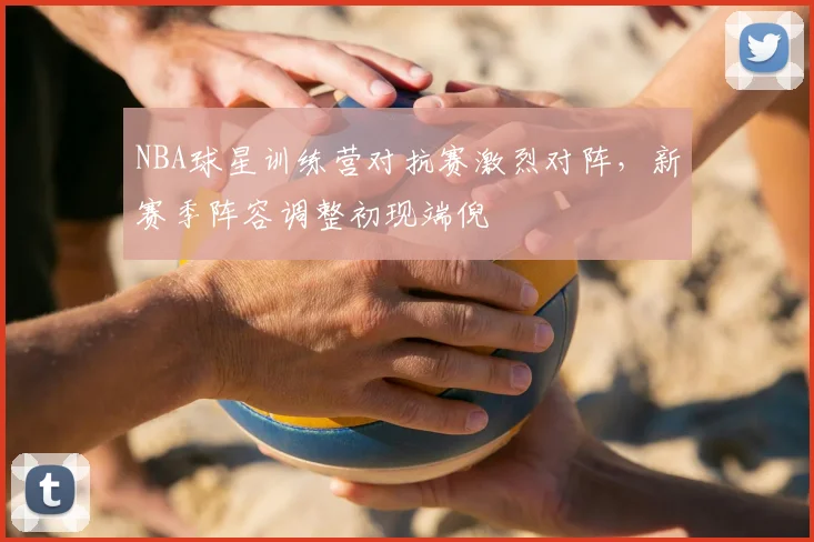 NBA球星训练营对抗赛激烈对阵，新赛季阵容调整初现端倪