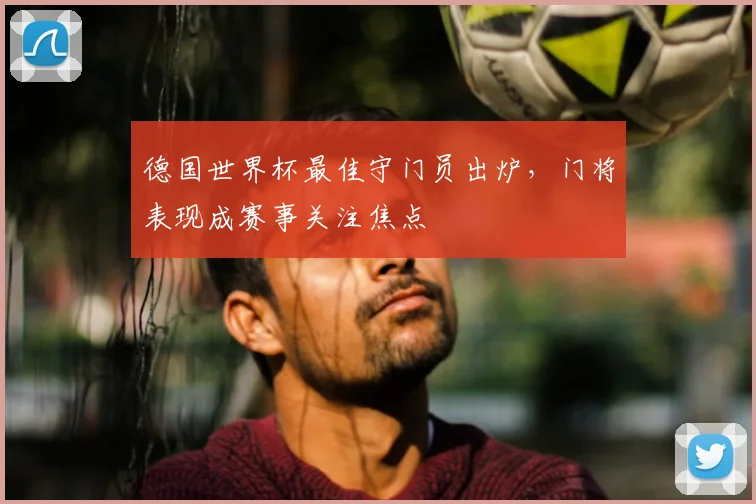 德国世界杯最佳守门员出炉，门将表现成赛事关注焦点