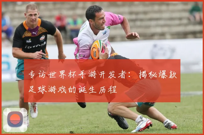 专访世界杯手游开发者：揭秘爆款足球游戏的诞生历程
