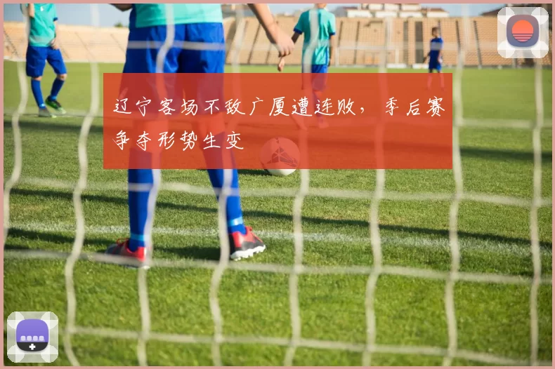 辽宁客场不敌广厦遭连败，季后赛争夺形势生变