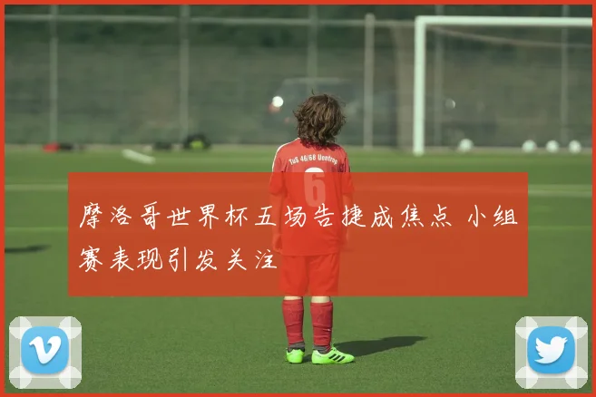 摩洛哥世界杯五场告捷成焦点 小组赛表现引发关注