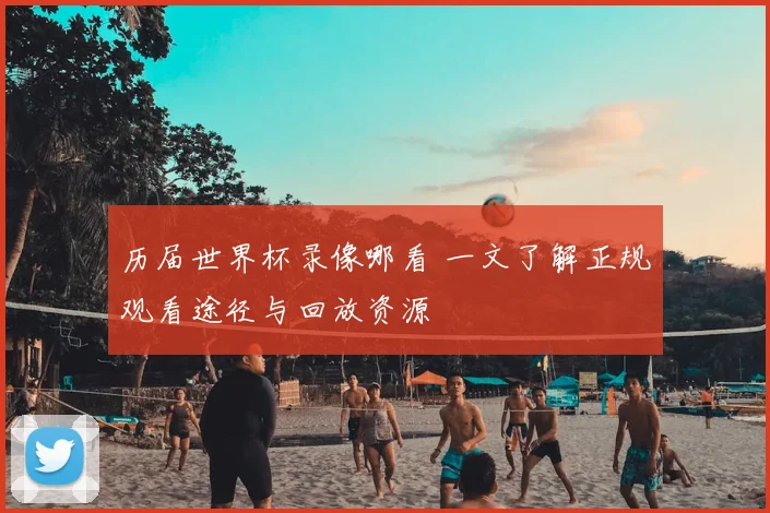历届世界杯录像哪看 一文了解正规观看途径与回放资源