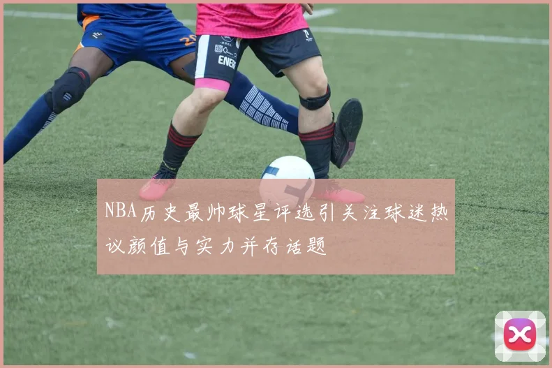 NBA历史最帅球星评选引关注球迷热议颜值与实力并存话题