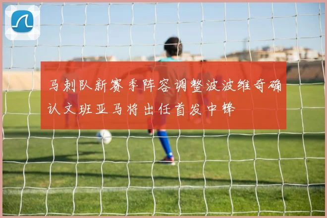 马刺队新赛季阵容调整波波维奇确认文班亚马将出任首发中锋