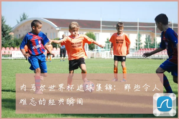 内马尔世界杯进球集锦：那些令人难忘的经典瞬间