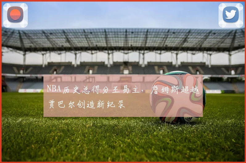 NBA历史总得分王易主，詹姆斯超越贾巴尔创造新纪录