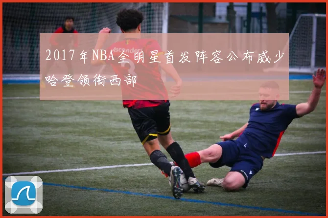 2017年NBA全明星首发阵容公布威少哈登领衔西部
